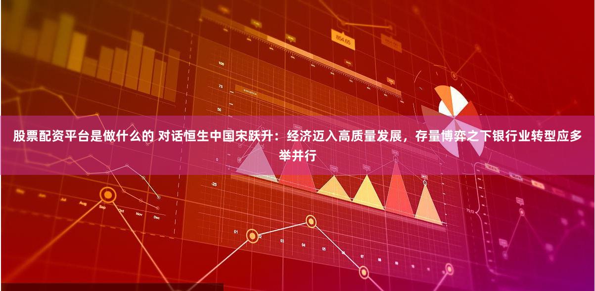 股票配资平台是做什么的 对话恒生中国宋跃升：经济迈入高质量发展，存量博弈之下银行业转型应多举并行