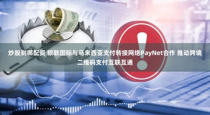 炒股到哪配资 银联国际与马来西亚支付转接网络PayNet合作 推动跨境二维码支付互联互通