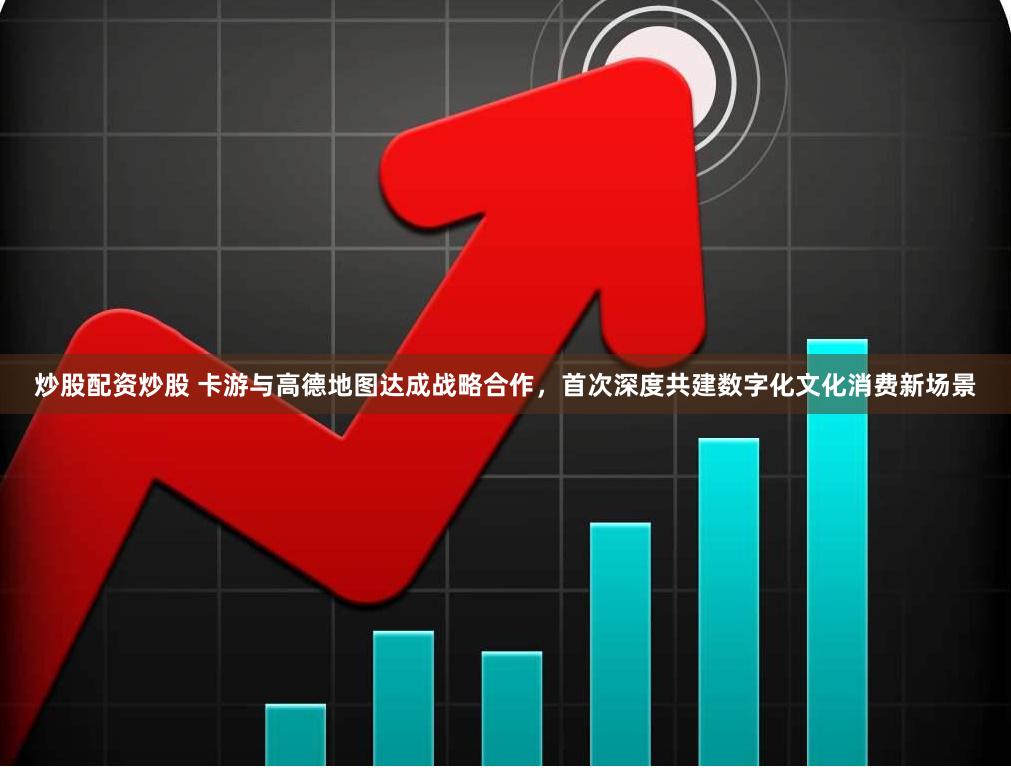 炒股配资炒股 卡游与高德地图达成战略合作，首次深度共建数字化文化消费新场景