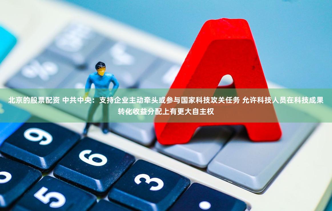 北京的股票配资 中共中央：支持企业主动牵头或参与国家科技攻关任务 允许科技人员在科技成果转化收益分配上有更大自主权