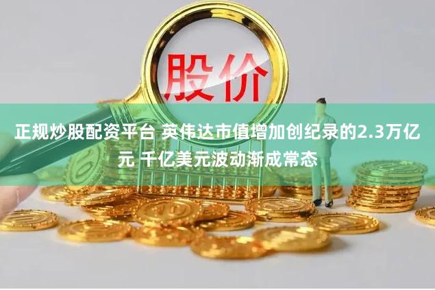 正规炒股配资平台 英伟达市值增加创纪录的2.3万亿元 千亿美元波动渐成常态