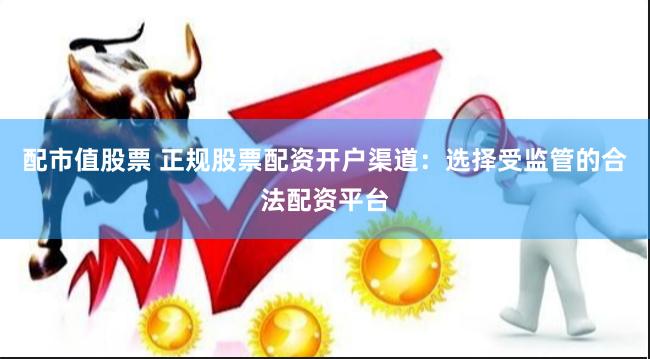 配市值股票 正规股票配资开户渠道：选择受监管的合法配资平台