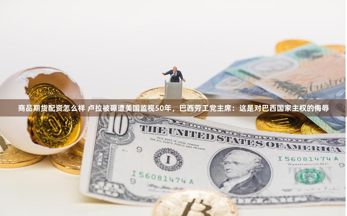 商品期货配资怎么样 卢拉被曝遭美国监视50年，巴西劳工党主席：这是对巴西国家主权的侮辱