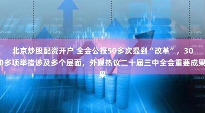 北京炒股配资开户 全会公报50多次提到“改革”，300多项举措涉及多个层面，外媒热议二十届三中全会重要成果