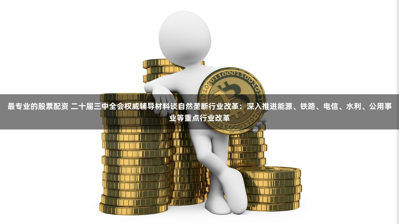 最专业的股票配资 二十届三中全会权威辅导材料谈自然垄断行业改革：深入推进能源、铁路、电信、水利、公用事业等重点行业改革