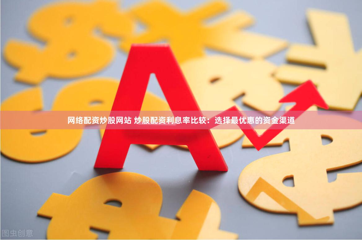 网络配资炒股网站 炒股配资利息率比较：选择最优惠的资金渠道