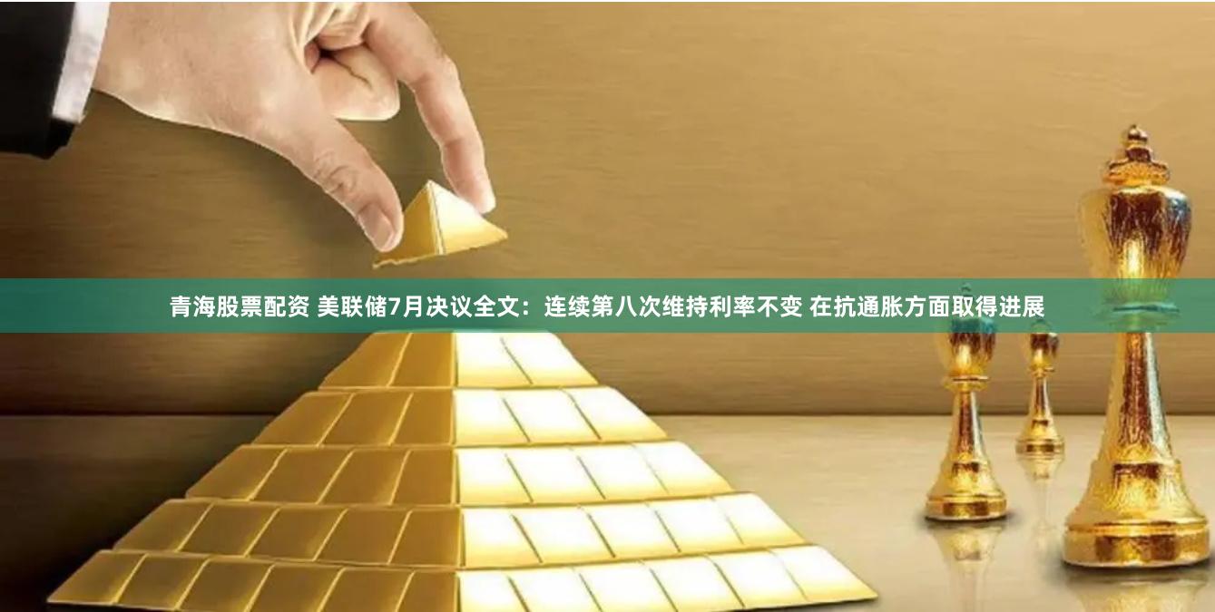 青海股票配资 美联储7月决议全文：连续第八次维持利率不变 在抗通胀方面取得进展