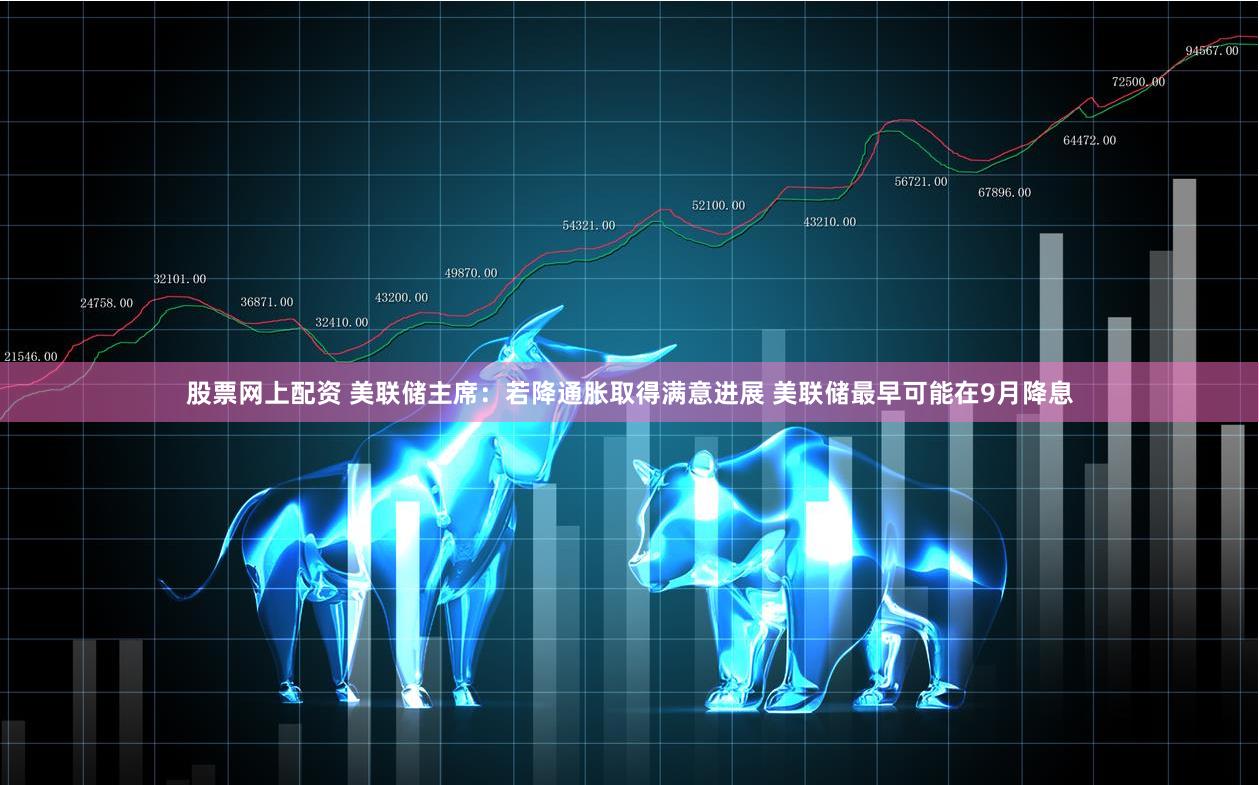 股票网上配资 美联储主席：若降通胀取得满意进展 美联储最早可能在9月降息