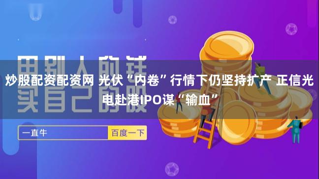 炒股配资配资网 光伏“内卷”行情下仍坚持扩产 正信光电赴港IPO谋“输血”