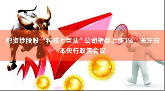 配资炒股股 “科技七巨头”公司指数上涨1%，关注日本央行政策会议