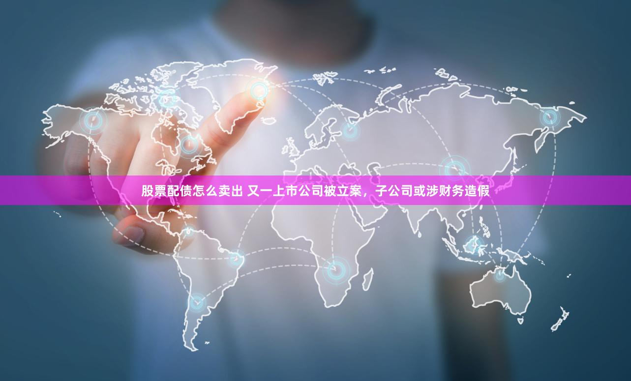股票配债怎么卖出 又一上市公司被立案，子公司或涉财务造假