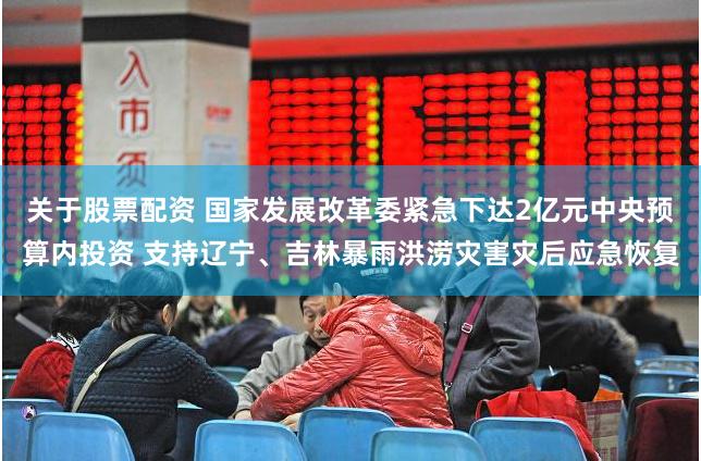 关于股票配资 国家发展改革委紧急下达2亿元中央预算内投资 支持辽宁、吉林暴雨洪涝灾害灾后应急恢复