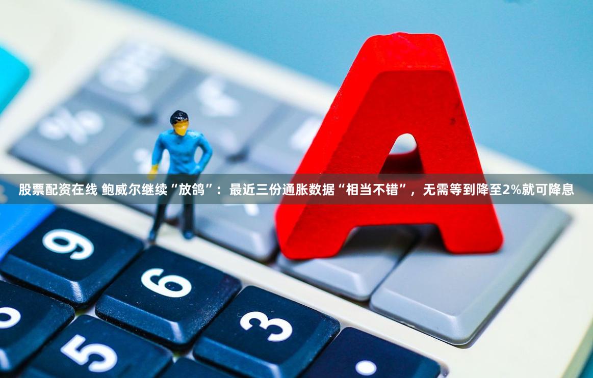 股票配资在线 鲍威尔继续“放鸽”：最近三份通胀数据“相当不错”，无需等到降至2%就可降息