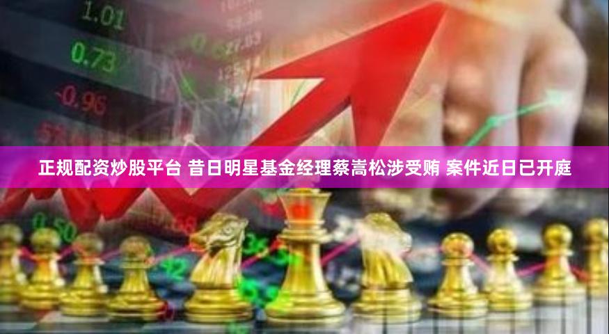 正规配资炒股平台 昔日明星基金经理蔡嵩松涉受贿 案件近日已开庭