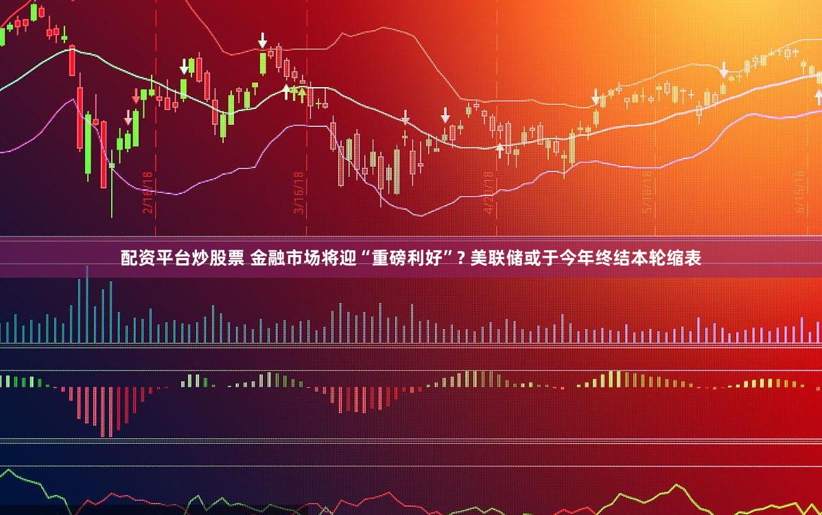 配资平台炒股票 金融市场将迎“重磅利好”? 美联储或于今年终结本轮缩表