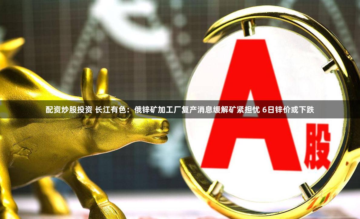 配资炒股投资 长江有色：俄锌矿加工厂复产消息缓解矿紧担忧 6日锌价或下跌