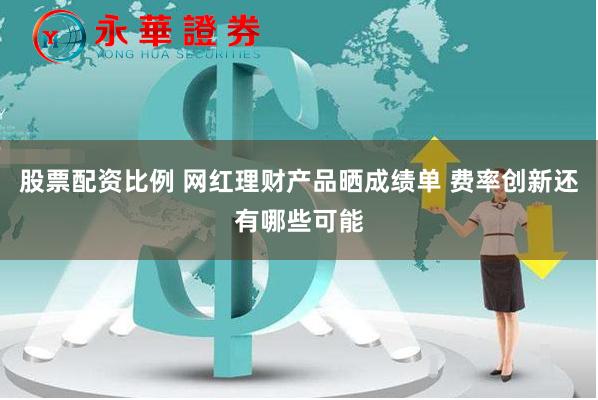 股票配资比例 网红理财产品晒成绩单 费率创新还有哪些可能