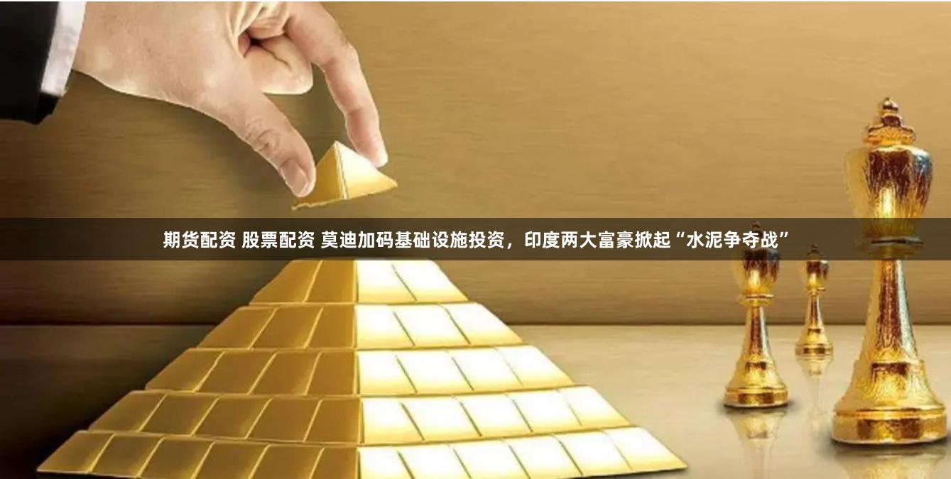 期货配资 股票配资 莫迪加码基础设施投资，印度两大富豪掀起“水泥争夺战”
