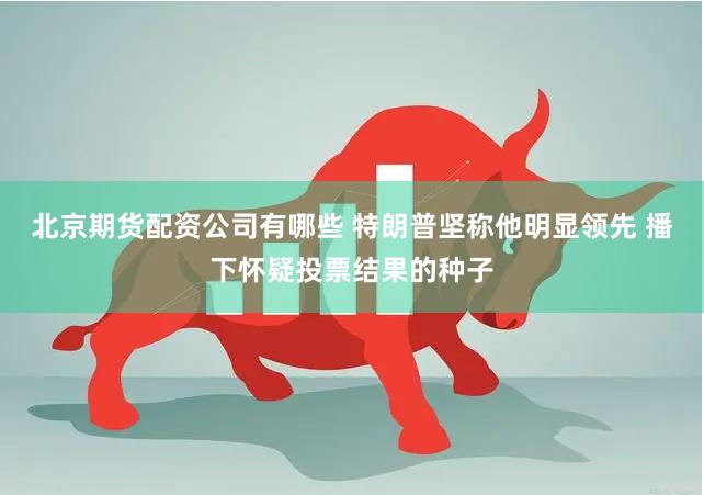 北京期货配资公司有哪些 特朗普坚称他明显领先 播下怀疑投票结果的种子