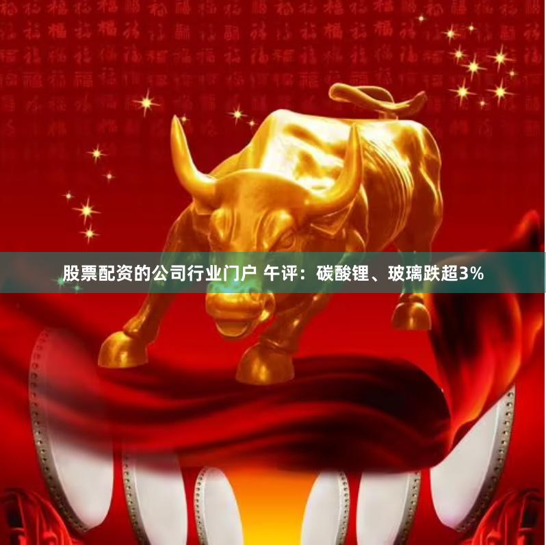 股票配资的公司行业门户 午评：碳酸锂、玻璃跌超3%