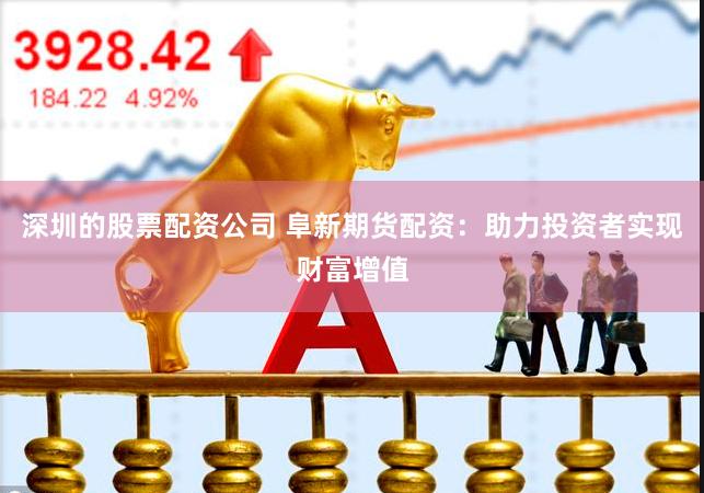 深圳的股票配资公司 阜新期货配资：助力投资者实现财富增值