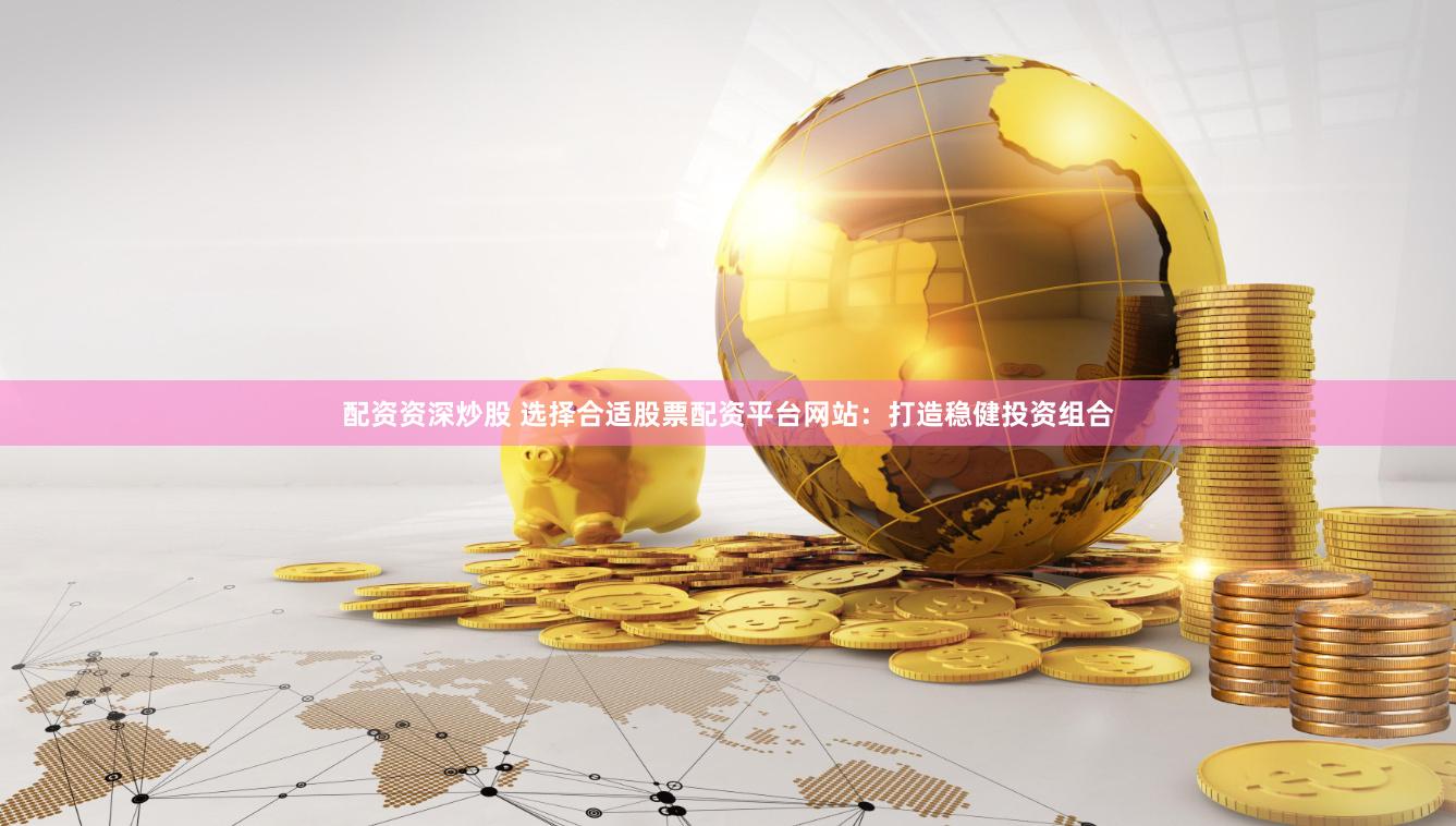 配资资深炒股 选择合适股票配资平台网站：打造稳健投资组合