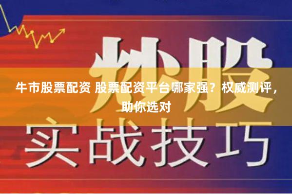 牛市股票配资 股票配资平台哪家强？权威测评，助你选对