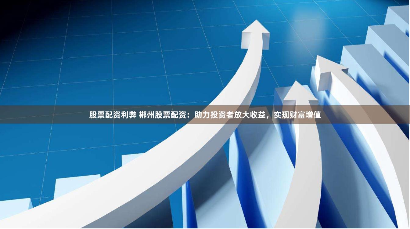 股票配资利弊 郴州股票配资：助力投资者放大收益，实现财富增值
